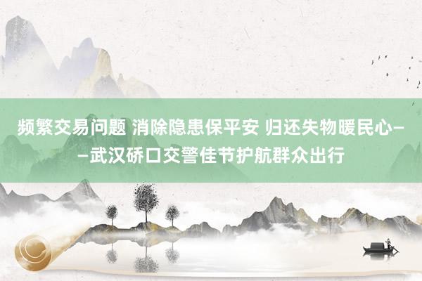 频繁交易问题 消除隐患保平安 归还失物暖民心——武汉硚口交警佳节护航群众出行