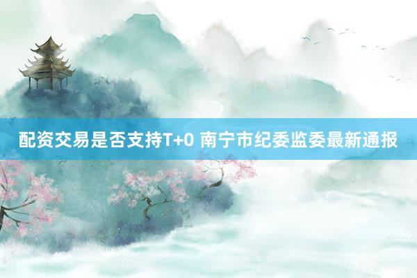 配资交易是否支持T+0 南宁市纪委监委最新通报