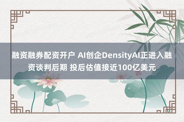融资融券配资开户 AI创企DensityAI正进入融资谈判后期 投后估值接近100亿美元