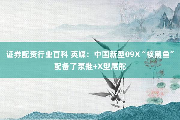 证券配资行业百科 英媒：中国新型09X“核黑鱼”配备了泵推+X型尾舵