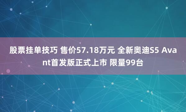 股票挂单技巧 售价57.18万元 全新奥迪S5 Avant首发版正式上市 限量99台
