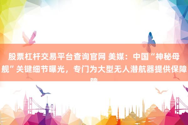 股票杠杆交易平台查询官网 美媒：中国“神秘母舰”关键细节曝光，专门为大型无人潜航器提供保障