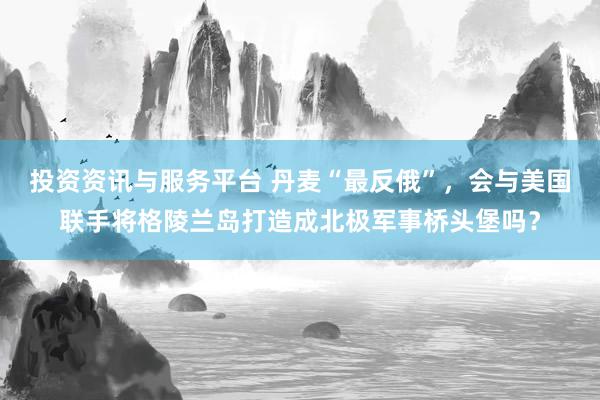投资资讯与服务平台 丹麦“最反俄”，会与美国联手将格陵兰岛打造成北极军事桥头堡吗？