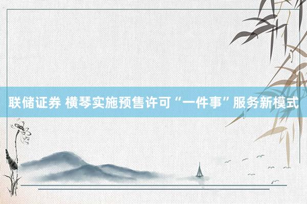 联储证券 横琴实施预售许可“一件事”服务新模式