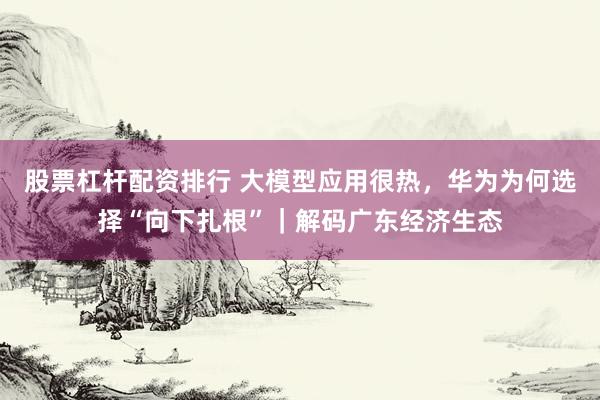 股票杠杆配资排行 大模型应用很热，华为为何选择“向下扎根”｜解码广东经济生态
