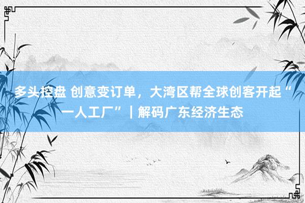 多头控盘 创意变订单，大湾区帮全球创客开起“一人工厂”｜解码广东经济生态