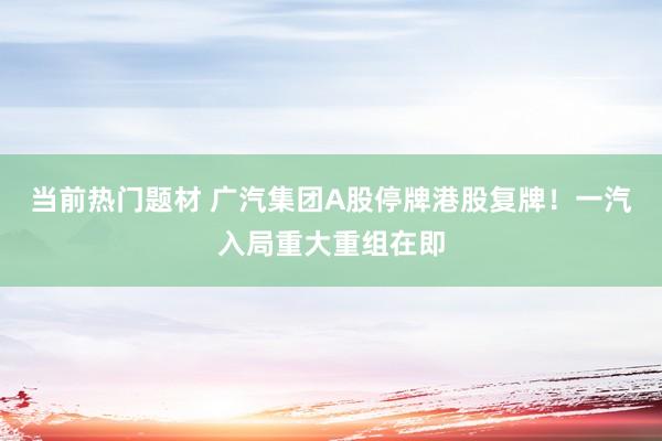 当前热门题材 广汽集团A股停牌港股复牌！一汽入局重大重组在即
