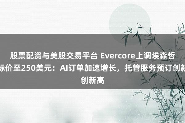 股票配资与美股交易平台 Evercore上调埃森哲目标价至250美元：AI订单加速增长，托管服务预订创新高