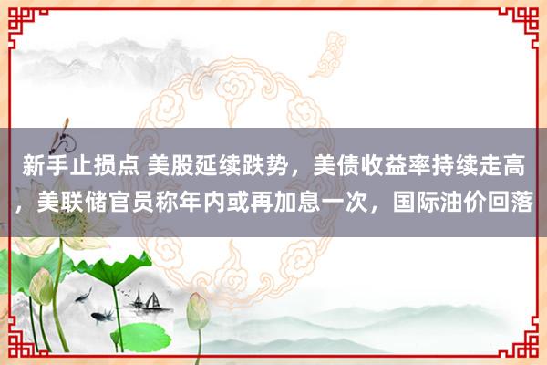 新手止损点 美股延续跌势，美债收益率持续走高，美联储官员称年内或再加息一次，国际油价回落