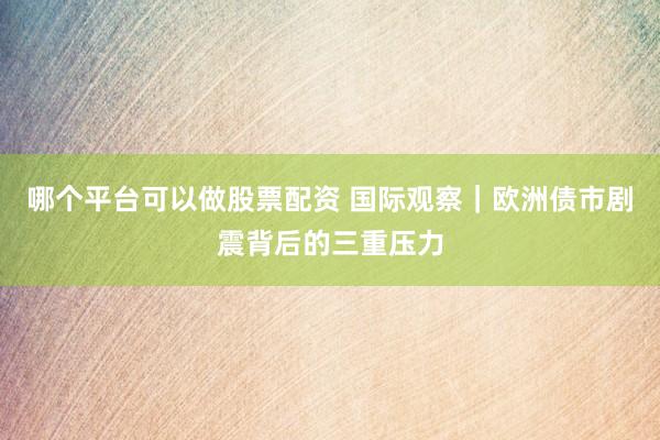 哪个平台可以做股票配资 国际观察｜欧洲债市剧震背后的三重压力