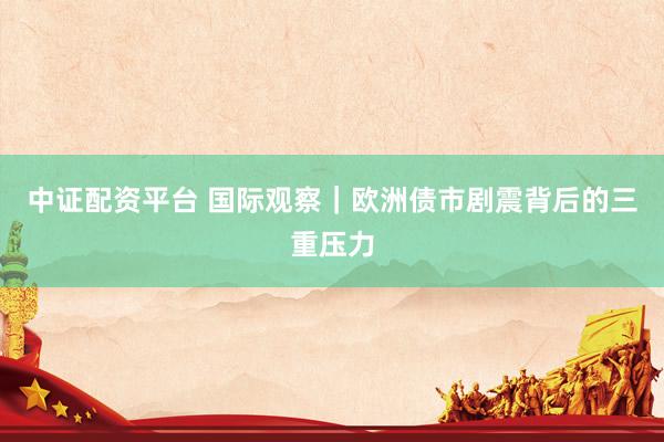 中证配资平台 国际观察｜欧洲债市剧震背后的三重压力