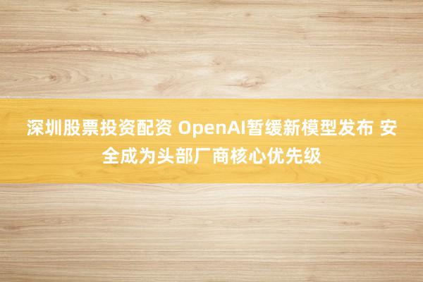 深圳股票投资配资 OpenAI暂缓新模型发布 安全成为头部厂商核心优先级
