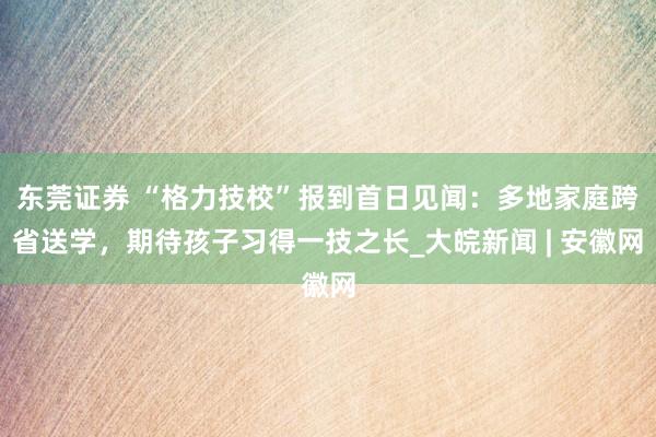 东莞证券 “格力技校”报到首日见闻：多地家庭跨省送学，期待孩子习得一技之长_大皖新闻 | 安徽网