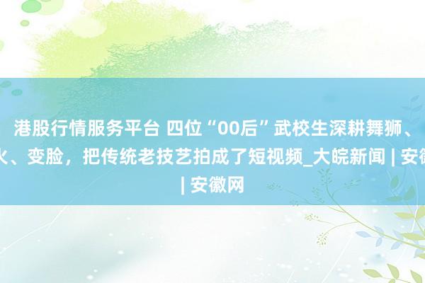 港股行情服务平台 四位“00后”武校生深耕舞狮、喷火、变脸，把传统老技艺拍成了短视频_大皖新闻 | 安徽网