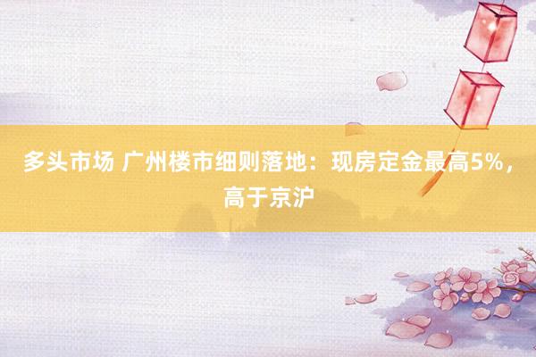 多头市场 广州楼市细则落地：现房定金最高5%，高于京沪