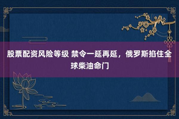 股票配资风险等级 禁令一延再延，俄罗斯掐住全球柴油命门
