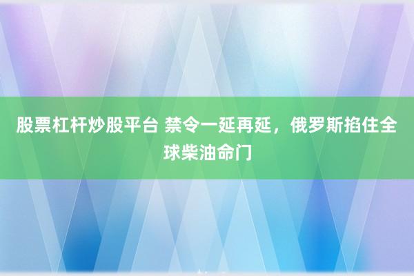 股票杠杆炒股平台 禁令一延再延，俄罗斯掐住全球柴油命门