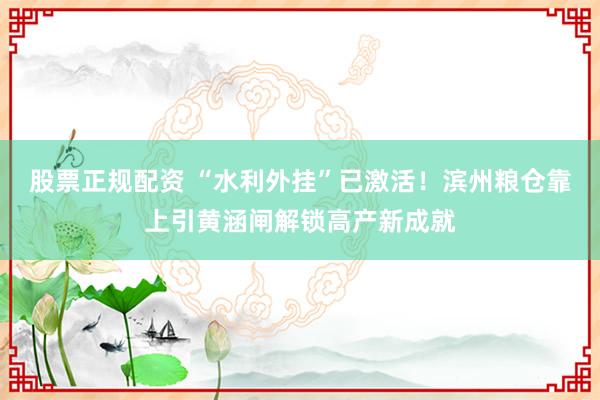 股票正规配资 “水利外挂”已激活！滨州粮仓靠上引黄涵闸解锁高产新成就