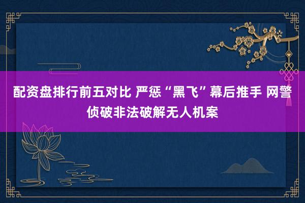 配资盘排行前五对比 严惩“黑飞”幕后推手 网警侦破非法破解无人机案