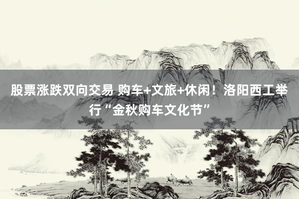 股票涨跌双向交易 购车+文旅+休闲！洛阳西工举行“金秋购车文化节”