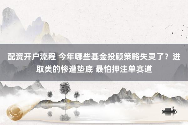 配资开户流程 今年哪些基金投顾策略失灵了？进取类的惨遭垫底 最怕押注单赛道