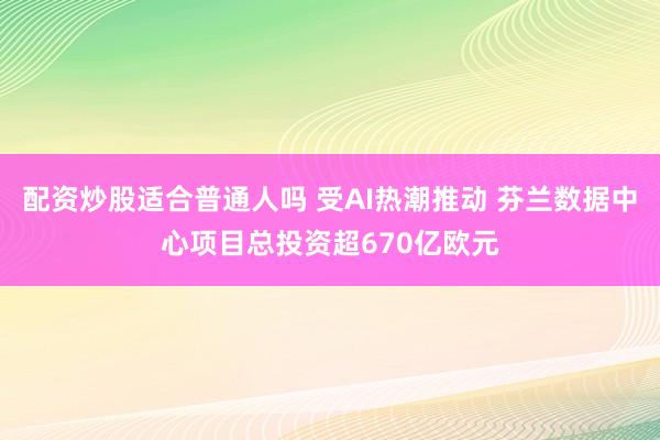 配资炒股适合普通人吗 受AI热潮推动 芬兰数据中心项目总投资超670亿欧元