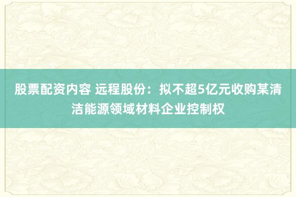 股票配资内容 远程股份：拟不超5亿元收购某清洁能源领域材料企业控制权
