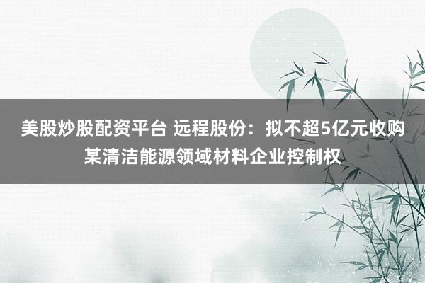 美股炒股配资平台 远程股份：拟不超5亿元收购某清洁能源领域材料企业控制权