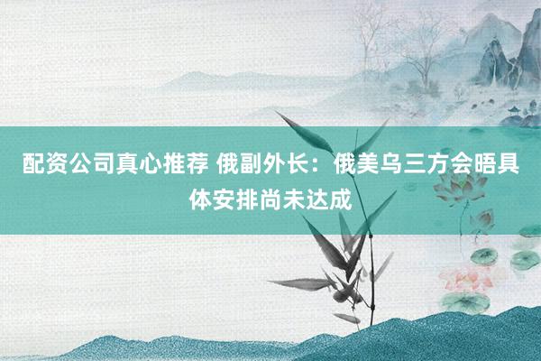 配资公司真心推荐 俄副外长：俄美乌三方会晤具体安排尚未达成