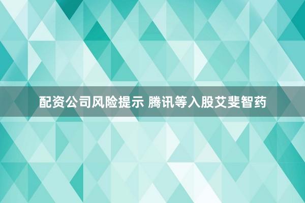 配资公司风险提示 腾讯等入股艾斐智药