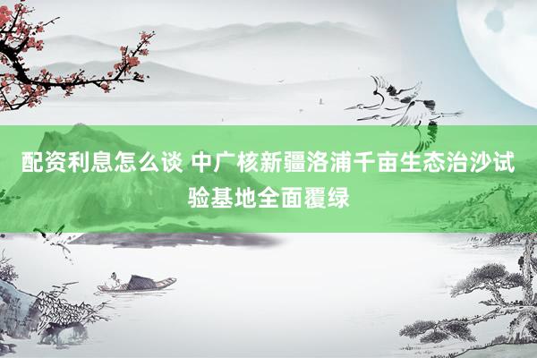 配资利息怎么谈 中广核新疆洛浦千亩生态治沙试验基地全面覆绿