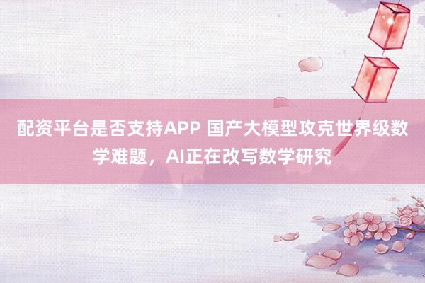 配资平台是否支持APP 国产大模型攻克世界级数学难题，AI正在改写数学研究