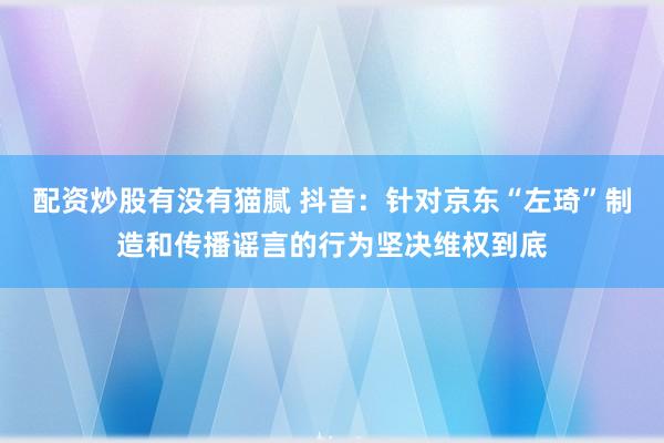 配资炒股有没有猫腻 抖音：针对京东“左琦”制造和传播谣言的行为坚决维权到底