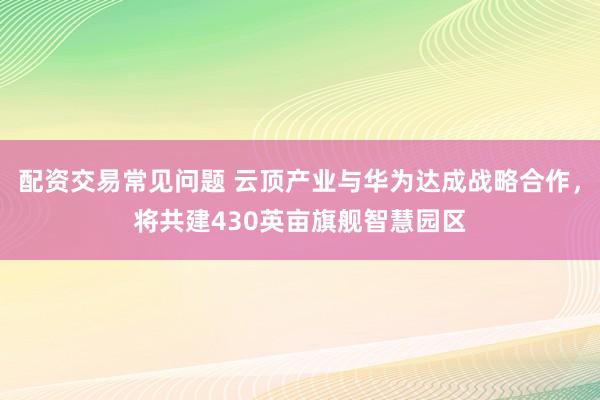 配资交易常见问题 云顶产业与华为达成战略合作，将共建430英亩旗舰智慧园区