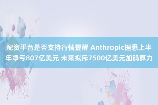 配资平台是否支持行情提醒 Anthropic据悉上半年净亏807亿美元 未来拟斥7500亿美元加码算力