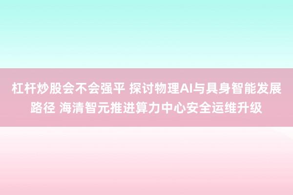杠杆炒股会不会强平 探讨物理AI与具身智能发展路径 海清智元推进算力中心安全运维升级