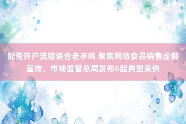 配资开户流程适合老手吗 聚焦网络食品销售虚假宣传，市场监管总局发布6起典型案例