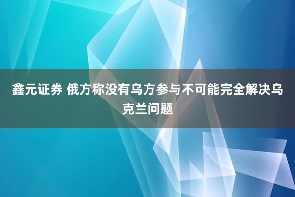 鑫元证券 俄方称没有乌方参与不可能完全解决乌克兰问题