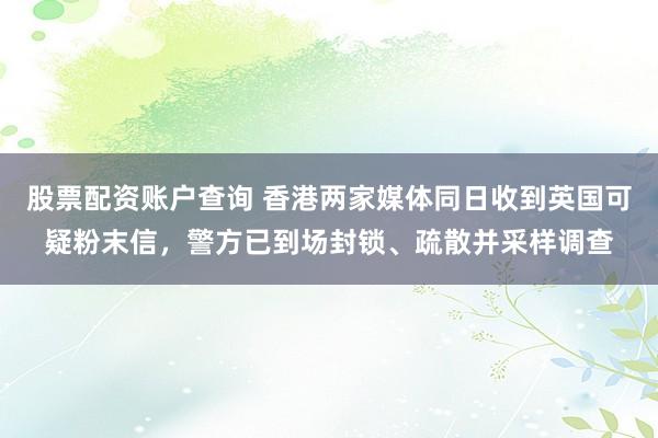 股票配资账户查询 香港两家媒体同日收到英国可疑粉末信，警方已到场封锁、疏散并采样调查