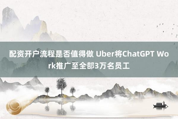 配资开户流程是否值得做 Uber将ChatGPT Work推广至全部3万名员工