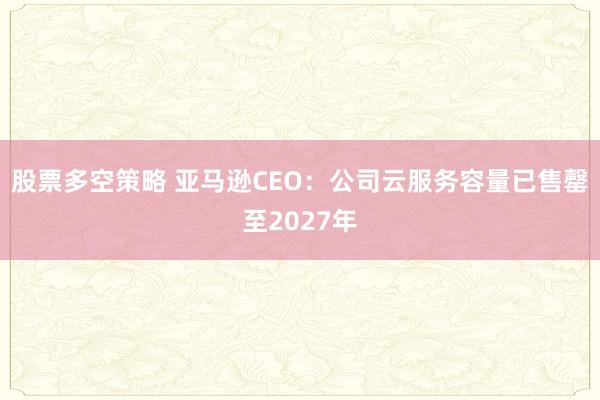 股票多空策略 亚马逊CEO：公司云服务容量已售罄至2027年