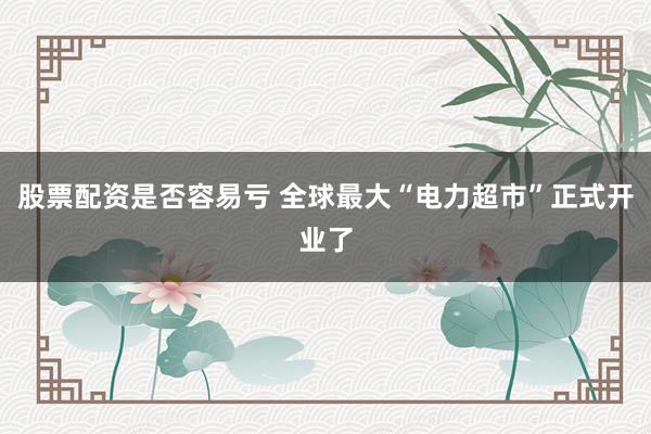 股票配资是否容易亏 全球最大“电力超市”正式开业了
