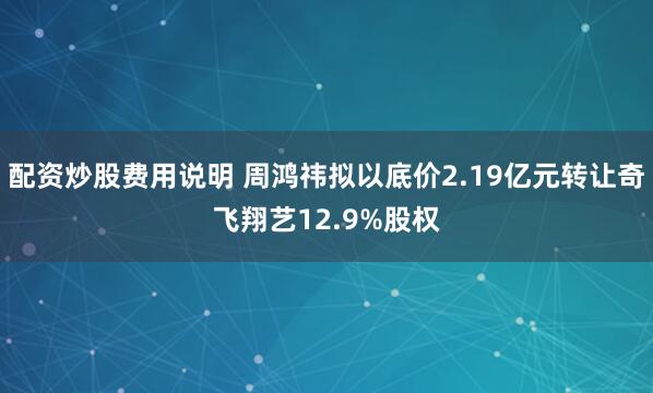 配资炒股费用说明 周鸿祎拟以底价2.19亿元转让奇飞翔艺12.9%股权