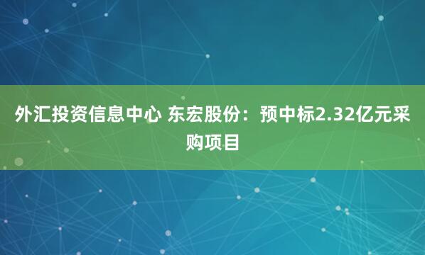 外汇投资信息中心 东宏股份：预中标2.32亿元采购项目