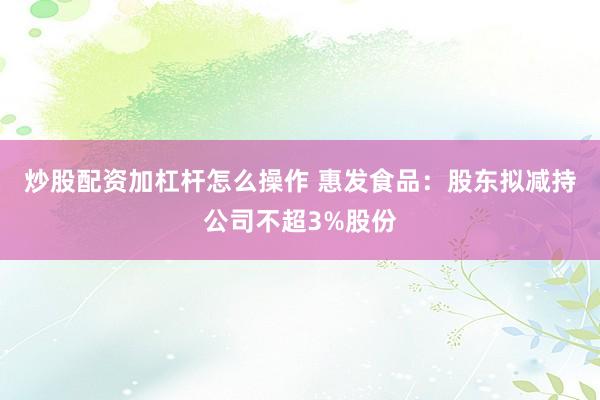 炒股配资加杠杆怎么操作 惠发食品：股东拟减持公司不超3%股份
