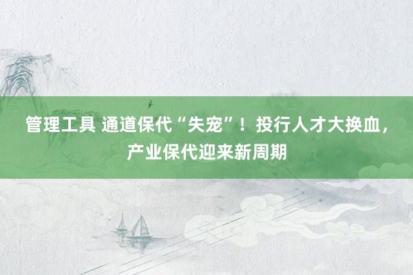 管理工具 通道保代“失宠”！投行人才大换血，产业保代迎来新周期
