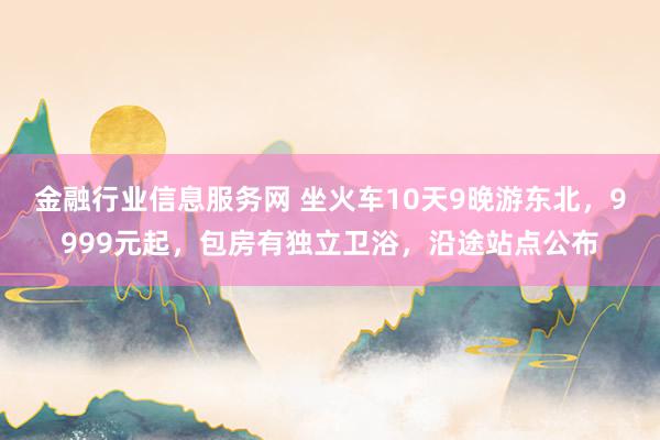 金融行业信息服务网 坐火车10天9晚游东北，9999元起，包房有独立卫浴，沿途站点公布