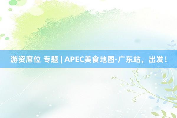游资席位 专题 | APEC美食地图·广东站，出发！