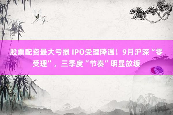股票配资最大亏损 IPO受理降温！9月沪深“零受理”，三季度“节奏”明显放缓