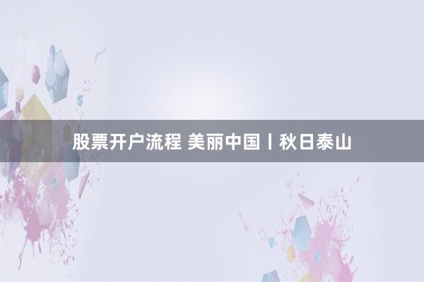 股票开户流程 美丽中国丨秋日泰山